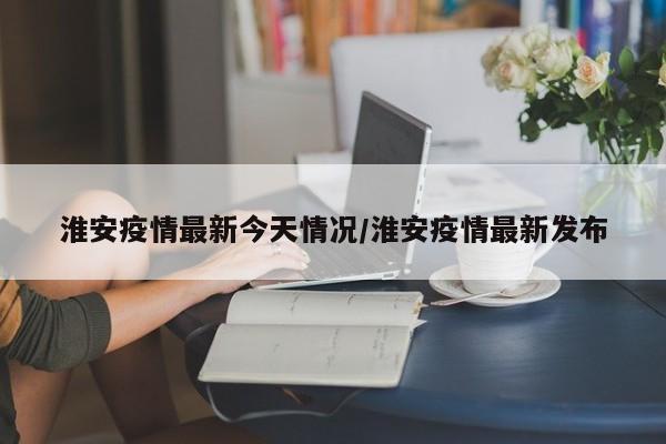 淮安疫情最新今天情况/淮安疫情最新发布