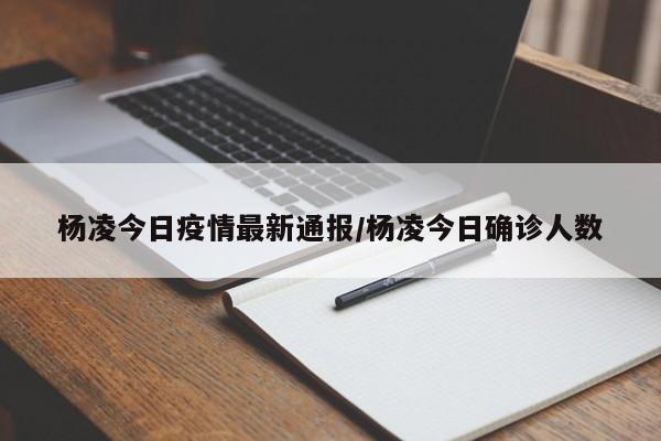 杨凌今日疫情最新通报/杨凌今日确诊人数